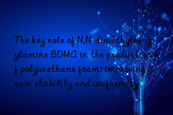the key role of n,n-dimethylbenzylamine bdma in the production of polyurethane foam: improving foam stability and uniformity