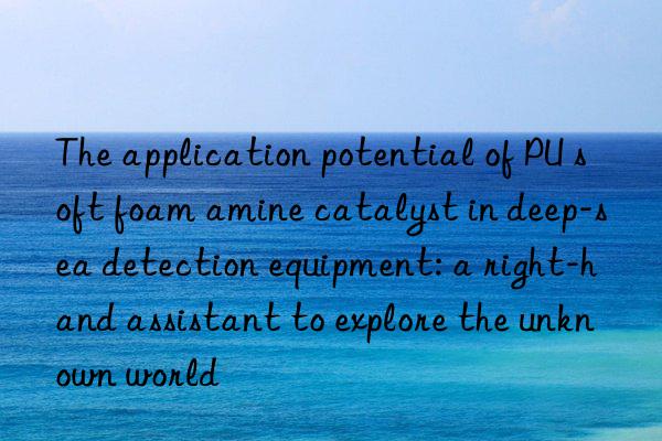 the application potential of pu soft foam amine catalyst in deep-sea detection equipment: a right-hand assistant to explore the unknown world