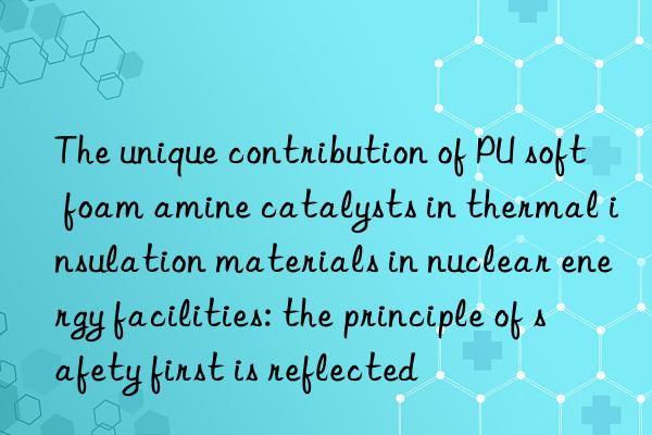 the unique contribution of pu soft foam amine catalysts in thermal insulation materials in nuclear energy facilities: the principle of safety first is reflected