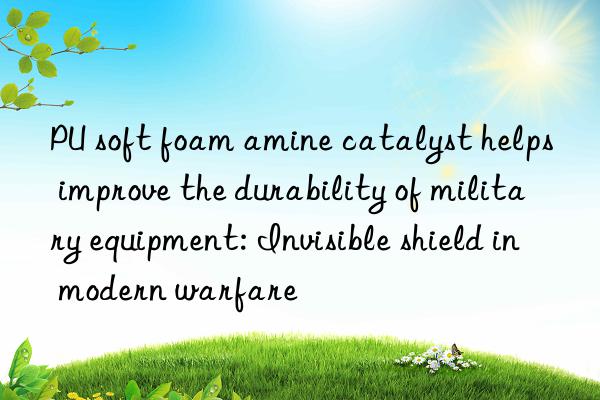 pu soft foam amine catalyst helps improve the durability of military equipment: invisible shield in modern warfare