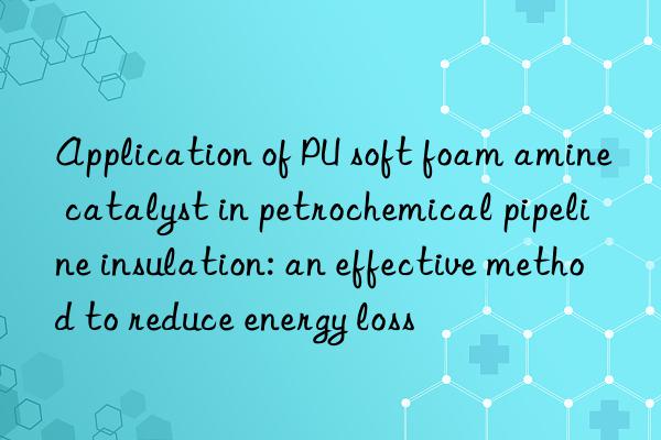 application of pu soft foam amine catalyst in petrochemical pipeline insulation: an effective method to reduce energy loss