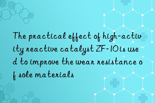 the practical effect of high-activity reactive catalyst zf-10 is used to improve the wear resistance of sole materials