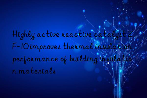 highly active reactive catalyst zf-10 improves thermal insulation performance of building insulation materials