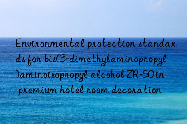 environmental protection standards for bis(3-dimethylaminopropyl)aminoisopropyl alcohol zr-50 in premium hotel room decoration
