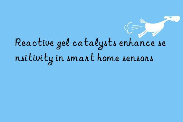 reactive gel catalysts enhance sensitivity in smart home sensors