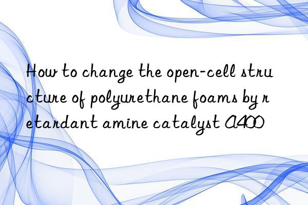 how to change the open-cell structure of polyurethane foams by retardant amine catalyst a400