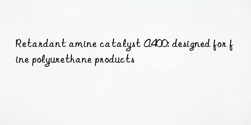 retardant amine catalyst a400: designed for fine polyurethane products
