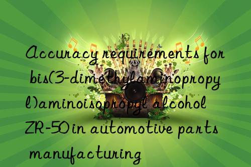 accuracy requirements for bis(3-dimethylaminopropyl)aminoisopropyl alcohol zr-50 in automotive parts manufacturing