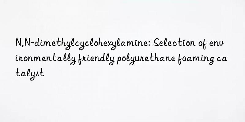 n,n-dimethylcyclohexylamine: selection of environmentally friendly polyurethane foaming catalyst