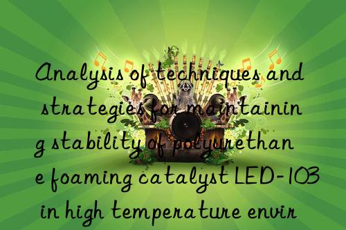analysis of techniques and strategies for maintaining stability of polyurethane foaming catalyst led-103 in high temperature environment