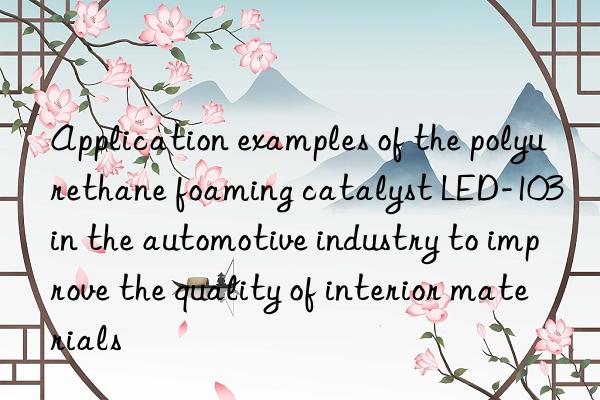 application examples of the polyurethane foaming catalyst led-103 in the automotive industry to improve the quality of interior materials