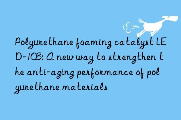 polyurethane foaming catalyst led-103: a new way to strengthen the anti-aging performance of polyurethane materials