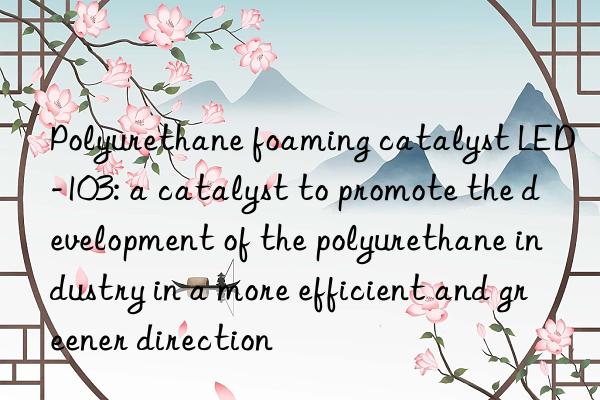 polyurethane foaming catalyst led-103: a catalyst to promote the development of the polyurethane industry in a more efficient and greener direction