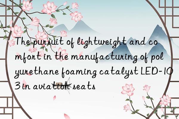 the pursuit of lightweight and comfort in the manufacturing of polyurethane foaming catalyst led-103 in aviation seats