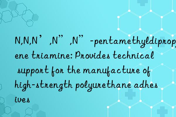 n,n,n’,n”,n”-pentamethyldipropylene triamine: provides technical support for the manufacture of high-strength polyurethane adhesives