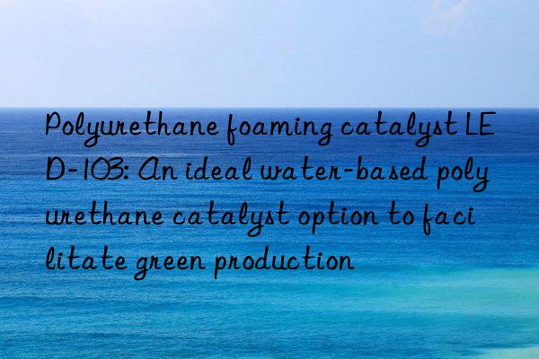 polyurethane foaming catalyst led-103: an ideal water-based polyurethane catalyst option to facilitate green production