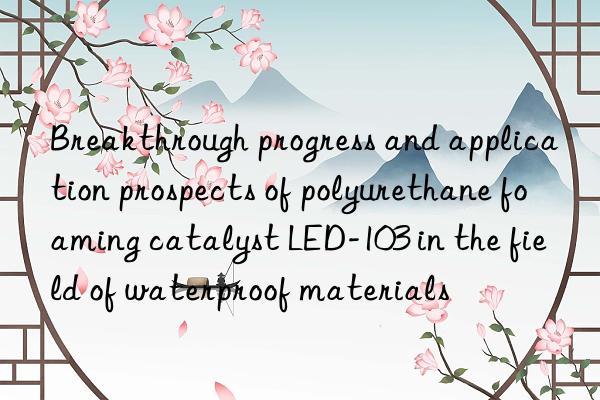 breakthrough progress and application prospects of polyurethane foaming catalyst led-103 in the field of waterproof materials