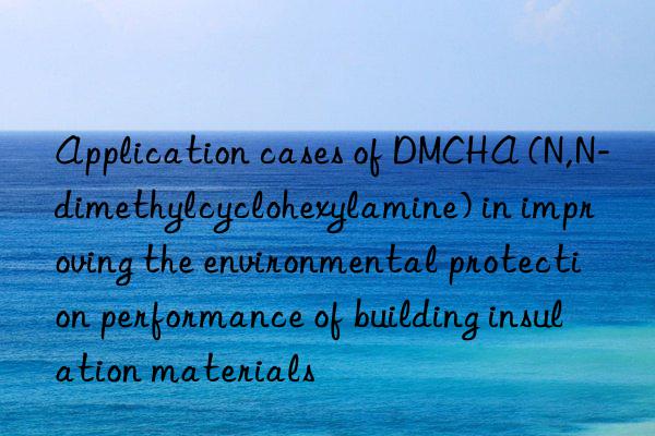 application cases of dmcha (n,n-dimethylcyclohexylamine) in improving the environmental protection performance of building insulation materials