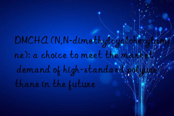 dmcha (n,n-dimethylcyclohexylamine): a choice to meet the market demand of high-standard polyurethane in the future
