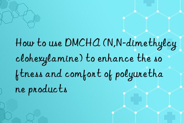 how to use dmcha (n,n-dimethylcyclohexylamine) to enhance the softness and comfort of polyurethane products