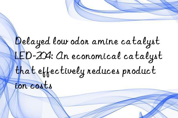 delayed low odor amine catalyst led-204: an economical catalyst that effectively reduces production costs