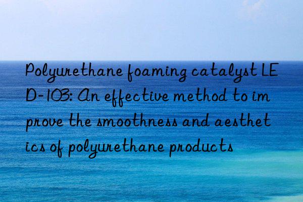 polyurethane foaming catalyst led-103: an effective method to improve the smoothness and aesthetics of polyurethane products