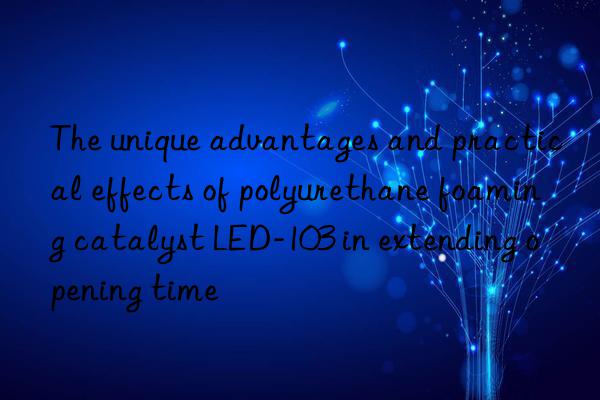the unique advantages and practical effects of polyurethane foaming catalyst led-103 in extending opening time