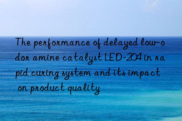 the performance of delayed low-odor amine catalyst led-204 in rapid curing system and its impact on product quality