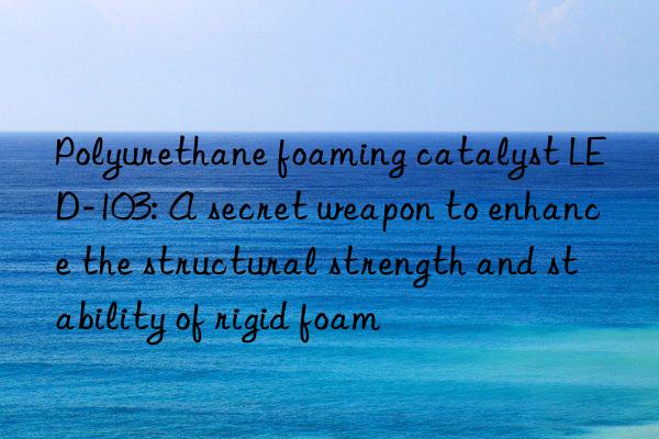 polyurethane foaming catalyst led-103: a secret weapon to enhance the structural strength and stability of rigid foam