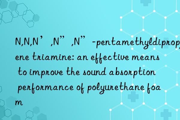 n,n,n’,n”,n”-pentamethyldipropylene triamine: an effective means to improve the sound absorption performance of polyurethane foam