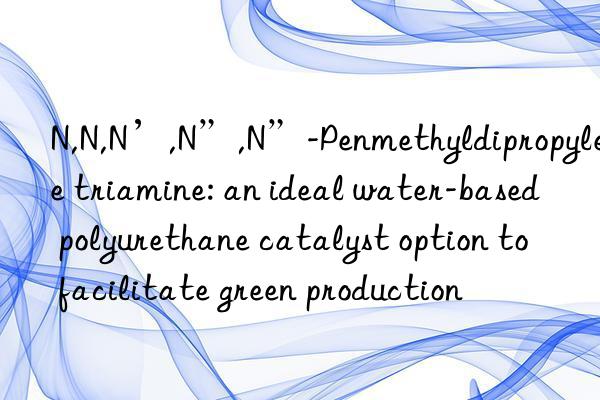 n,n,n’,n”,n”-penmethyldipropylene triamine: an ideal water-based polyurethane catalyst option to facilitate green production