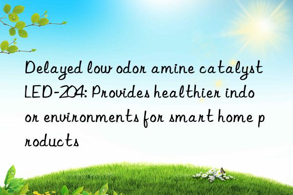 delayed low odor amine catalyst led-204: provides healthier indoor environments for smart home products