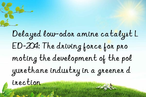 delayed low-odor amine catalyst led-204: the driving force for promoting the development of the polyurethane industry in a greener direction