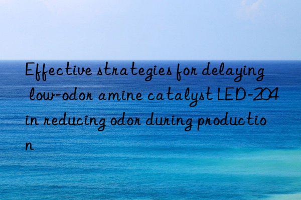 effective strategies for delaying low-odor amine catalyst led-204 in reducing odor during production