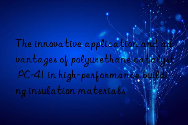 the innovative application and advantages of polyurethane catalyst pc-41 in high-performance building insulation materials
