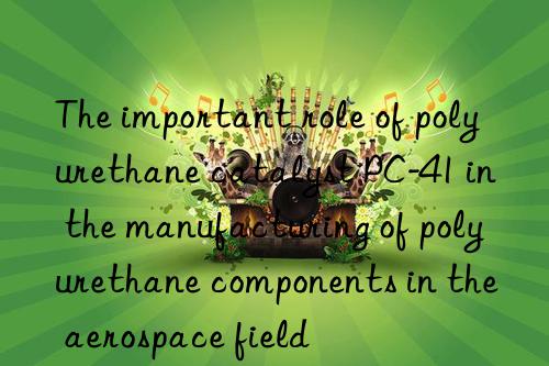 the important role of polyurethane catalyst pc-41 in the manufacturing of polyurethane components in the aerospace field