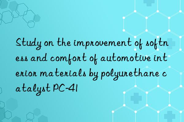 study on the improvement of softness and comfort of automotive interior materials by polyurethane catalyst pc-41