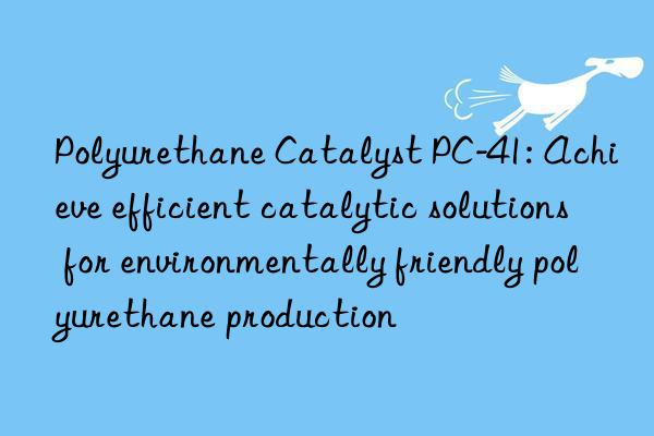polyurethane catalyst pc-41: achieve efficient catalytic solutions for environmentally friendly polyurethane production