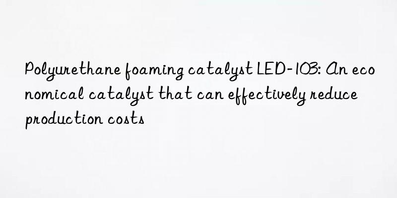 polyurethane foaming catalyst led-103: an economical catalyst that can effectively reduce production costs