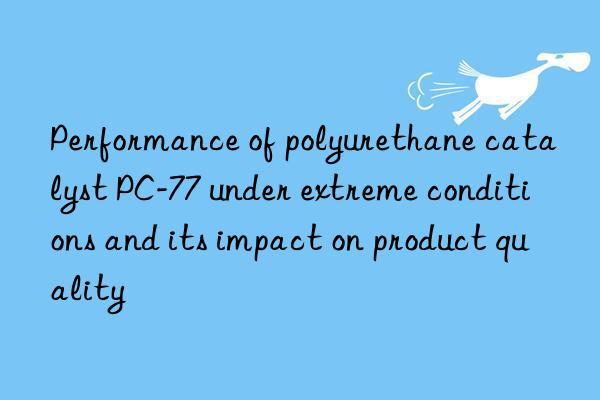 performance of polyurethane catalyst pc-77 under extreme conditions and its impact on product quality