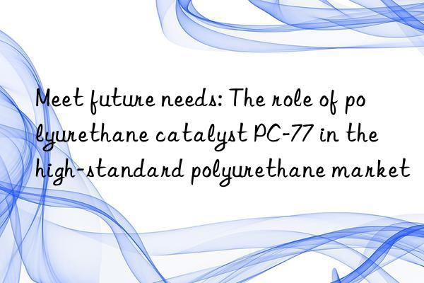 meet future needs: the role of polyurethane catalyst pc-77 in the high-standard polyurethane market