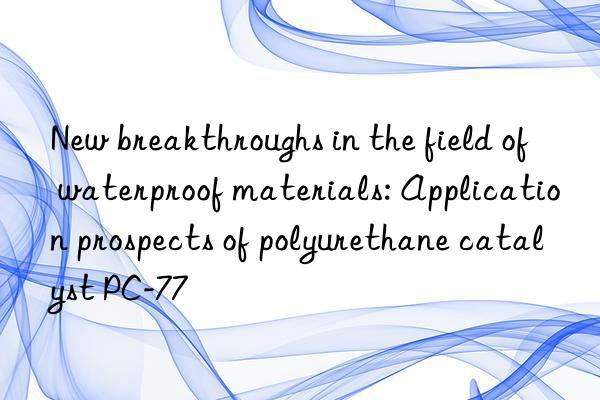 new breakthroughs in the field of waterproof materials: application prospects of polyurethane catalyst pc-77