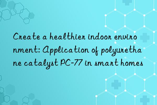create a healthier indoor environment: application of polyurethane catalyst pc-77 in smart homes