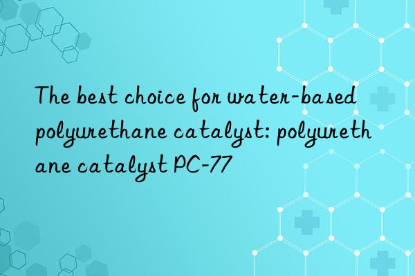 the best choice for water-based polyurethane catalyst: polyurethane catalyst pc-77
