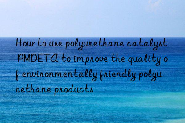 how to use polyurethane catalyst pmdeta to improve the quality of environmentally friendly polyurethane products