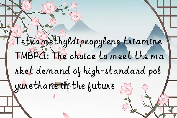 tetramethyldipropylene triamine tmbpa: the choice to meet the market demand of high-standard polyurethane in the future