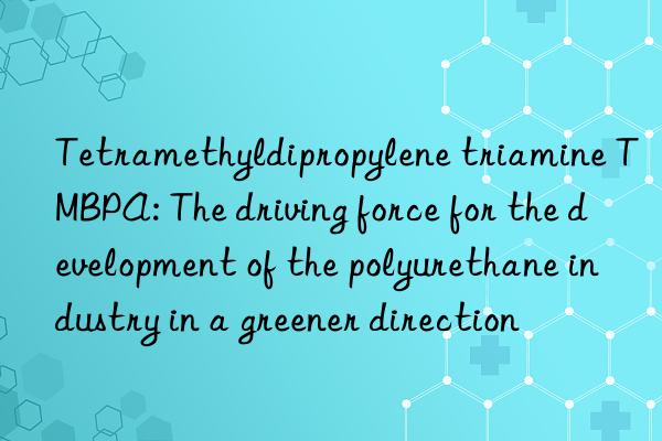 tetramethyldipropylene triamine tmbpa: the driving force for the development of the polyurethane industry in a greener direction