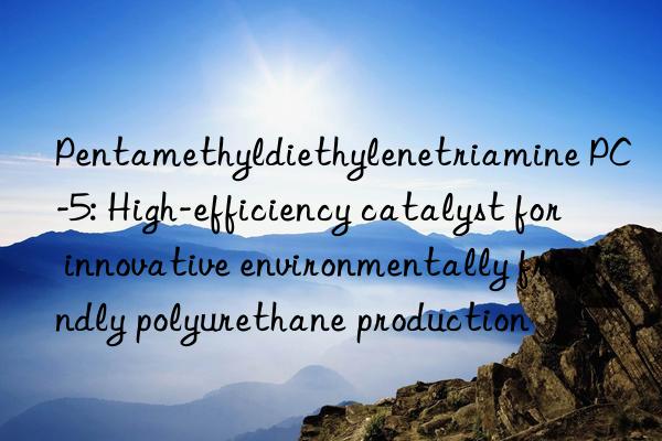 pentamethyldiethylenetriamine pc-5: high-efficiency catalyst for innovative environmentally friendly polyurethane production