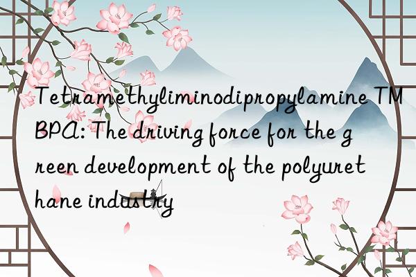 tetramethyliminodipropylamine tmbpa: the driving force for the green development of the polyurethane industry