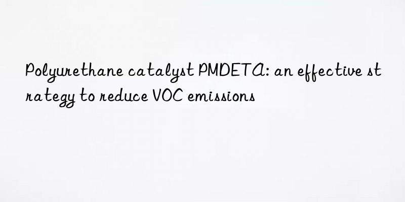 polyurethane catalyst pmdeta: an effective strategy to reduce voc emissions